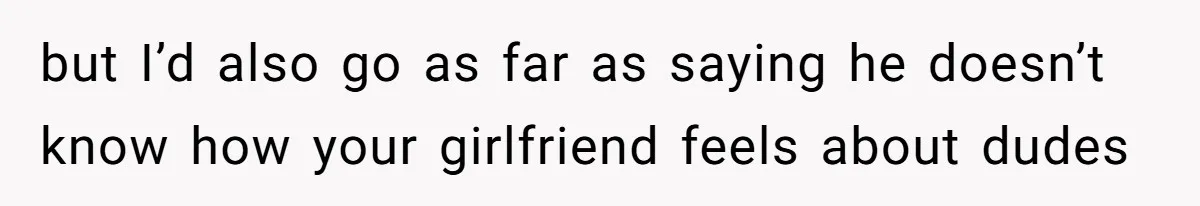 but I’d also go as far as saying he doesn’t know how your girlfriend feels about dudes