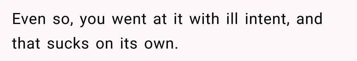 Even so, you went at it with ill intent, and that sucks on its own.