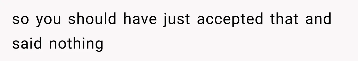 so you should have just accepted that and said nothing