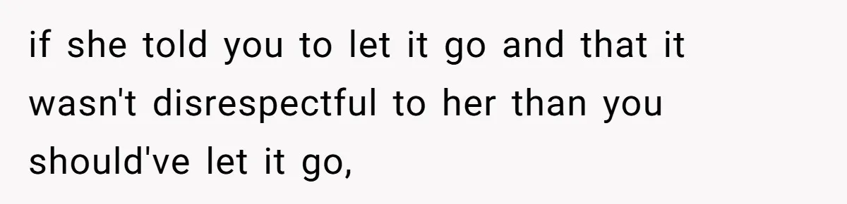 if she told you to let it go and that it wasn't disrespectful to her than you should've let it go,