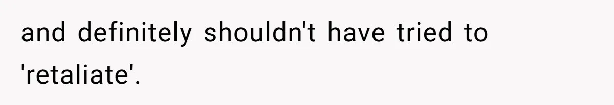 and definitely shouldn't have tried to 'retaliate'.