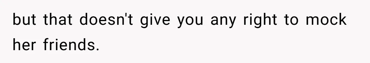 but that doesn't give you any right to mock her friends.