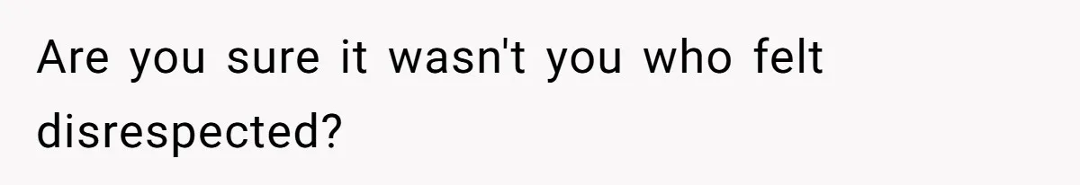 Are you sure it wasn't you who felt disrespected?