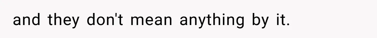 and they don't mean anything by it.