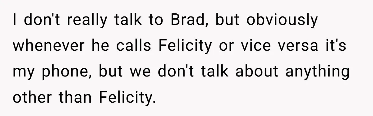 I don't really talk to Brad, but obviously whenever he calls Felicity or vice versa it's my phone, but we don't talk about anything other than Felicity.