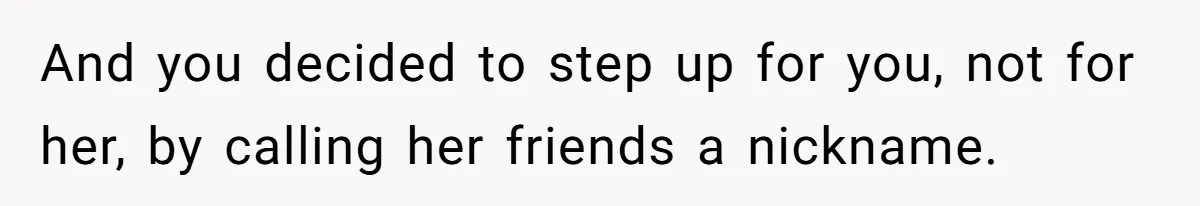 And you decided to step up for you, not for her, by calling her friends a nickname.