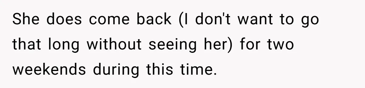 She does come back (I don't want to go that long without seeing her) for two weekends during this time.