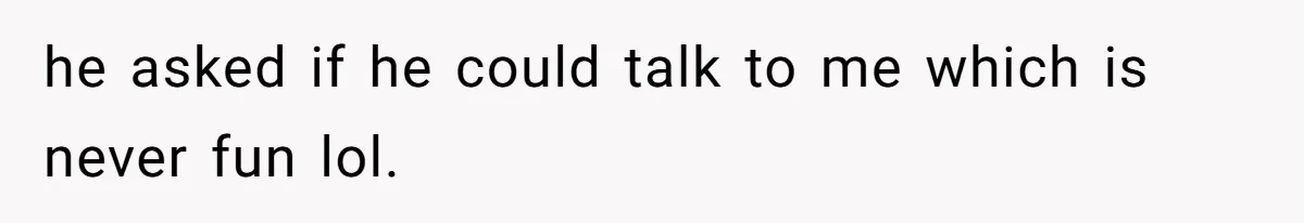 he asked if he could talk to me which is never fun lol.