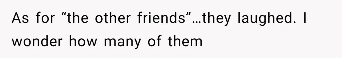 As for “the other friends”…they laughed. I wonder how many of them