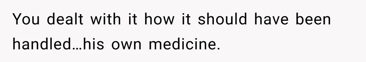 You dealt with it how it should have been handled…his own medicine.