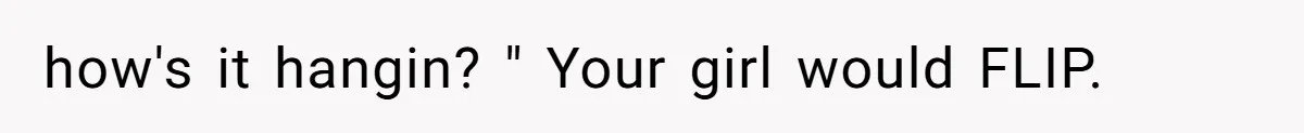 how's it hangin? " Your girl would FLIP.