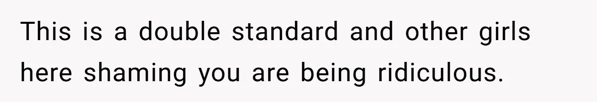 This is a double standard and other girls here shaming you are being ridiculous.