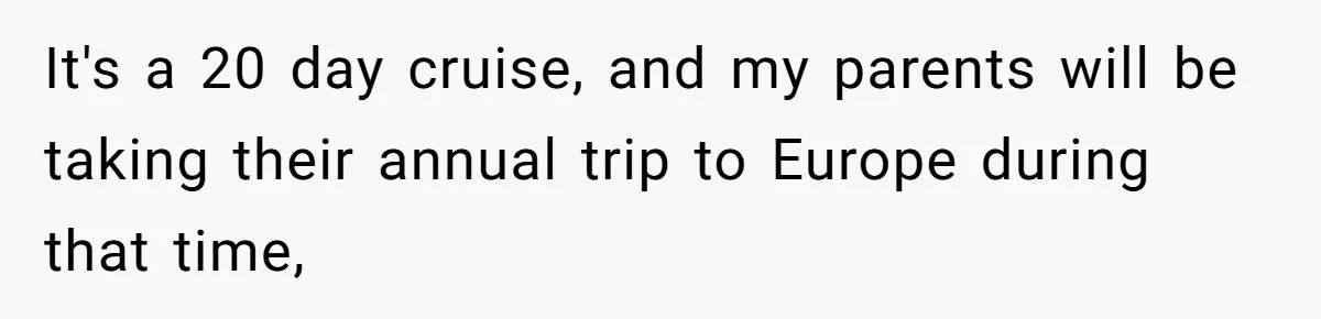 It's a 20 day cruise, and my parents will be taking their annual trip to Europe during that time,