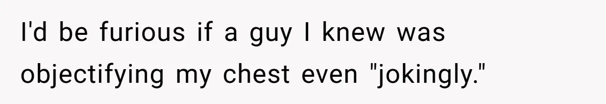 I'd be furious if a guy I knew was objectifying my chest even "jokingly."