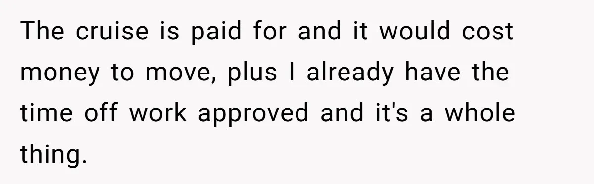 The cruise is paid for and it would cost money to move, plus I already have the time off work approved and it's a whole thing.