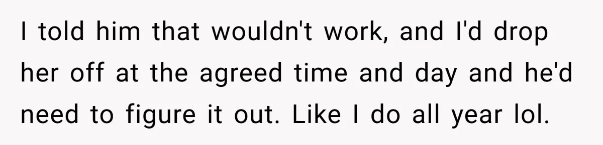 I told him that wouldn't work, and I'd drop her off at the agreed time and day and he'd need to figure it out. Like I do all year lol.