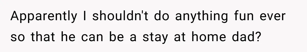 Apparently I shouldn't do anything fun ever so that he can be a stay at home dad?