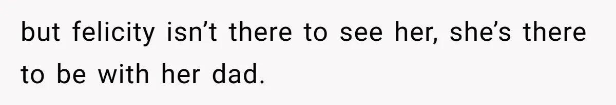 but felicity isn’t there to see her, she’s there to be with her dad.