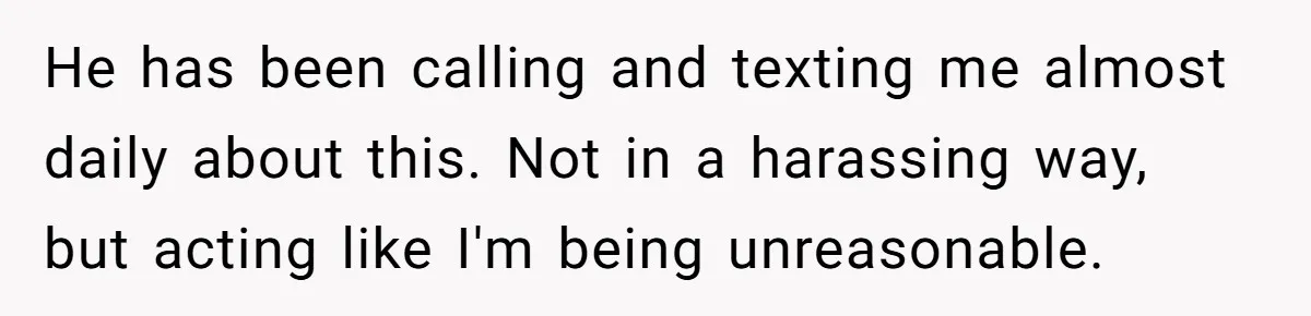 He has been calling and texting me almost daily about this. Not in a harassing way, but acting like I'm being unreasonable.