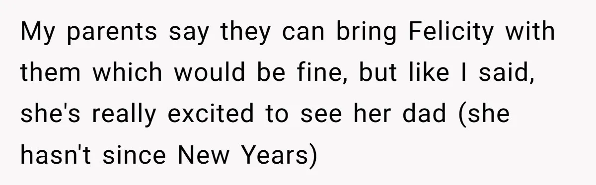 My parents say they can bring Felicity with them which would be fine, but like I said, she's really excited to see her dad (she hasn't since New Years)