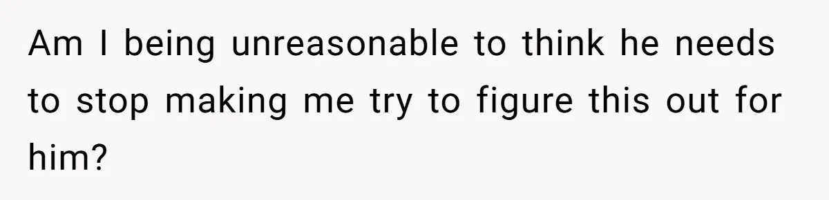 Am I being unreasonable to think he needs to stop making me try to figure this out for him?