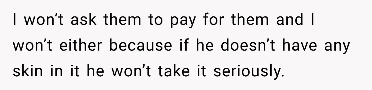 I won’t ask them to pay for them and I won’t either because if he doesn’t have any skin in it he won’t take it seriously.