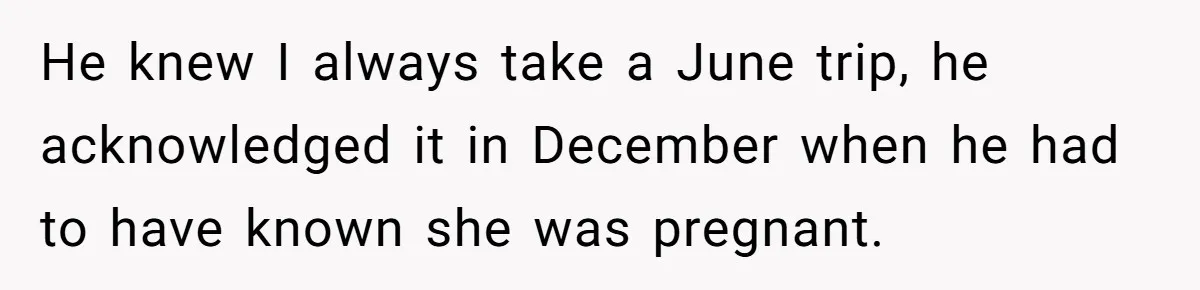 He knew I always take a June trip, he acknowledged it in December when he had to have known she was pregnant.