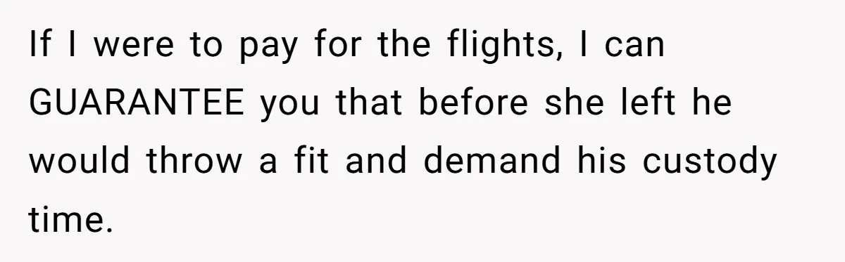 If I were to pay for the flights, I can GUARANTEE you that before she left he would throw a fit and demand his custody time.