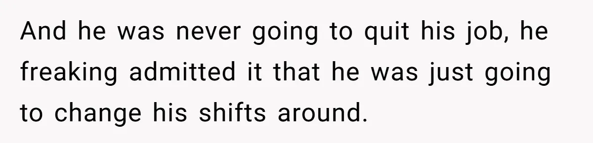 And he was never going to quit his job, he freaking admitted it that he was just going to change his shifts around.