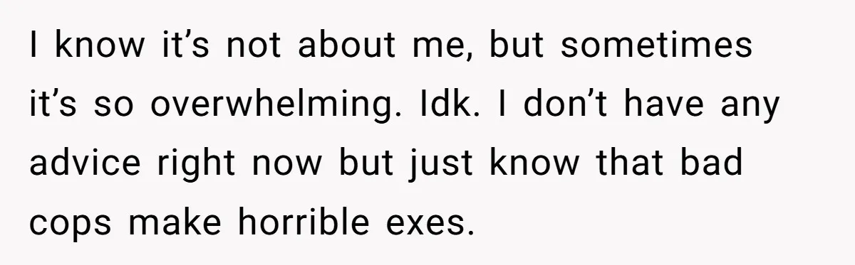 I know it’s not about me, but sometimes it’s so overwhelming. Idk. I don’t have any advice right now but just know that bad cops make horrible exes.