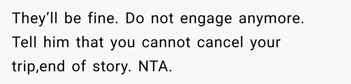 They’ll be fine. Do not engage anymore. Tell him that you cannot cancel your trip,end of story. NTA.
