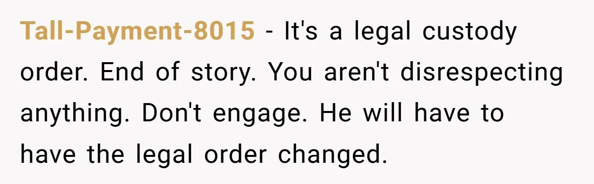 Tall-Payment-8015 − It's a legal custody order. End of story. You aren't disrespecting anything. Don't engage. He will have to have the legal order changed.