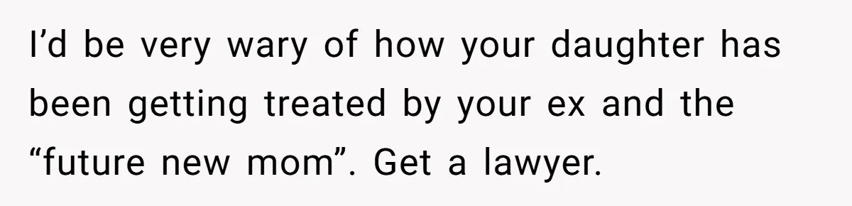 I’d be very wary of how your daughter has been getting treated by your ex and the “future new mom”. Get a lawyer.