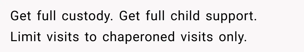 Get full custody. Get full child support. Limit visits to chaperoned visits only.