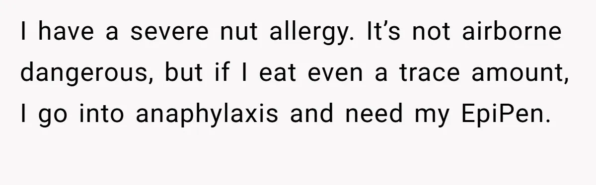 I have a severe nut allergy. It’s not airborne dangerous, but if I eat even a trace amount, I go into anaphylaxis and need my EpiPen.