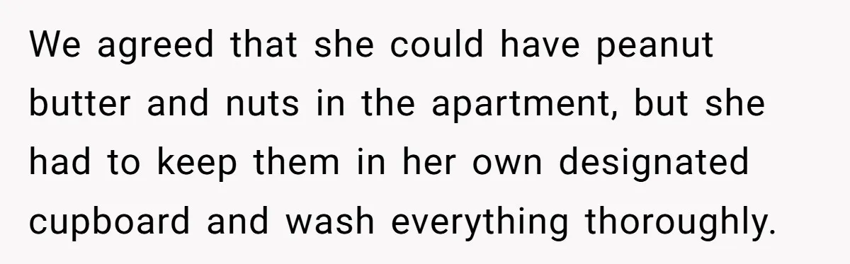 We agreed that she could have peanut butter and nuts in the apartment, but she had to keep them in her own designated cupboard and wash everything thoroughly.