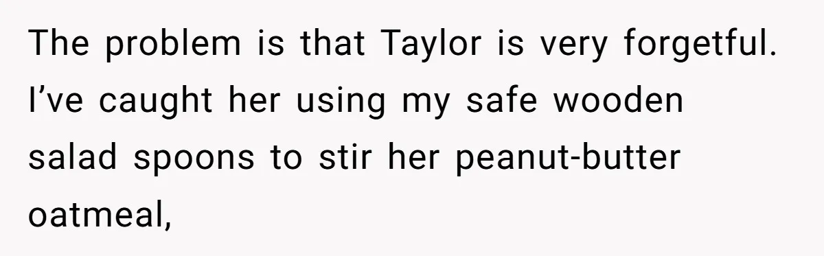 The problem is that Taylor is very forgetful. I’ve caught her using my safe wooden salad spoons to stir her peanut-butter oatmeal,
