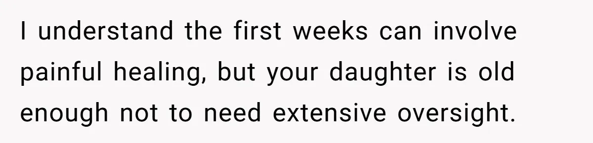 I understand the first weeks can involve painful healing, but your daughter is old enough not to need extensive oversight.