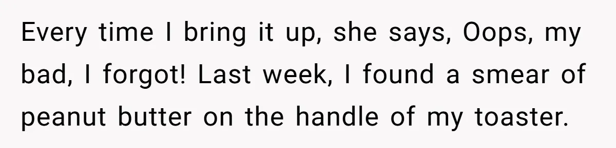 Every time I bring it up, she says, Oops, my bad, I forgot! Last week, I found a smear of peanut butter on the handle of my toaster.