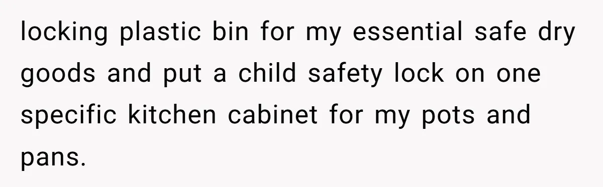 locking plastic bin for my essential safe dry goods and put a child safety lock on one specific kitchen cabinet for my pots and pans.