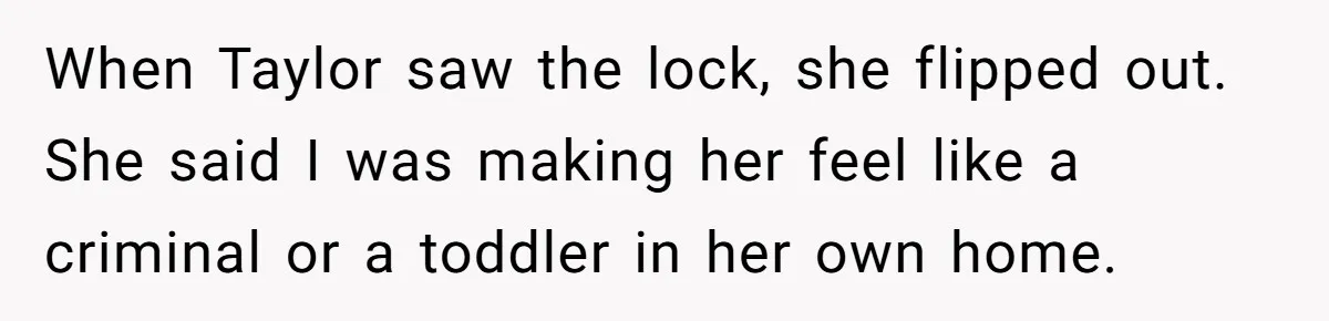 When Taylor saw the lock, she flipped out. She said I was making her feel like a criminal or a toddler in her own home.