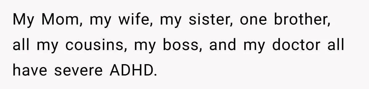 My Mom, my wife, my sister, one brother, all my cousins, my boss, and my doctor all have severe ADHD.