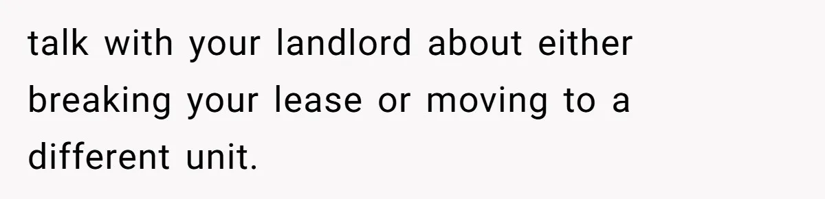 talk with your landlord about either breaking your lease or moving to a different unit.