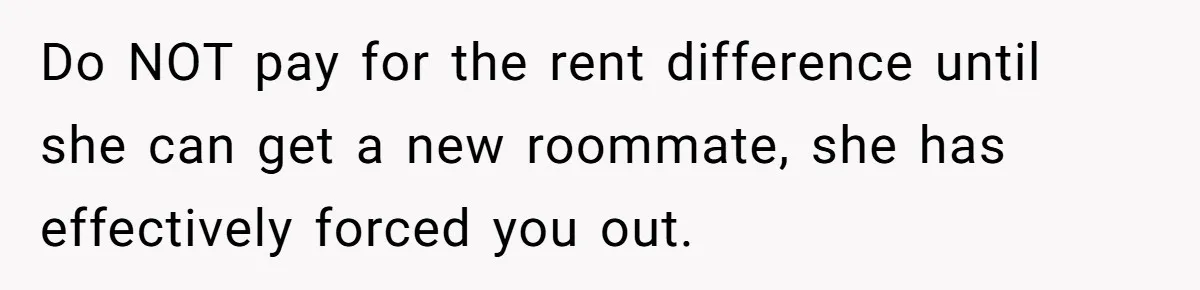 Do NOT pay for the rent difference until she can get a new roommate, she has effectively forced you out.