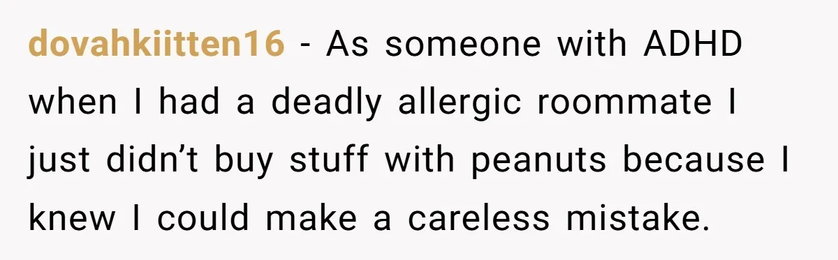 dovahkiitten16 − As someone with ADHD when I had a deadly allergic roommate I just didn’t buy stuff with peanuts because I knew I could make a careless mistake.