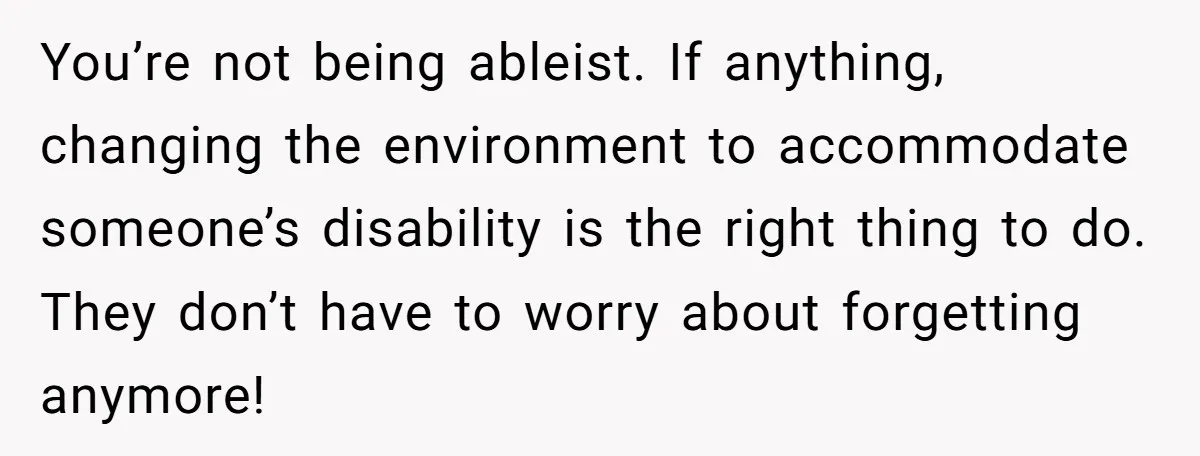 You’re not being ableist. If anything, changing the environment to accommodate someone’s disability is the right thing to do. They don’t have to worry about forgetting anymore!