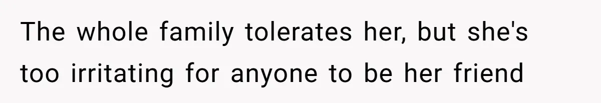 The whole family tolerates her, but she's too irritating for anyone to be her friend