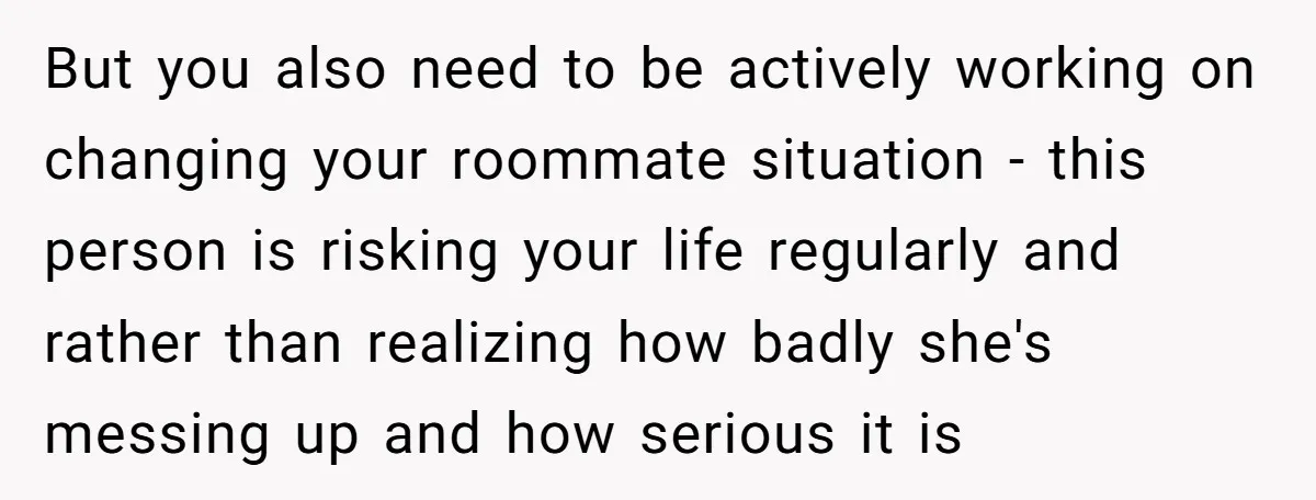 But you also need to be actively working on changing your roommate situation - this person is risking your life regularly and rather than realizing how badly she's messing up...