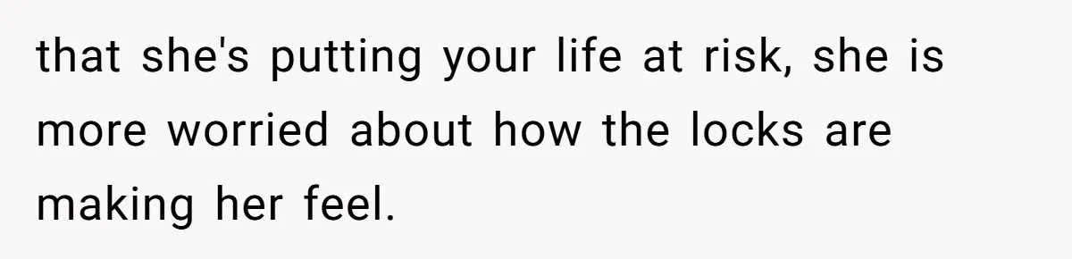 that she's putting your life at risk, she is more worried about how the locks are making her feel.