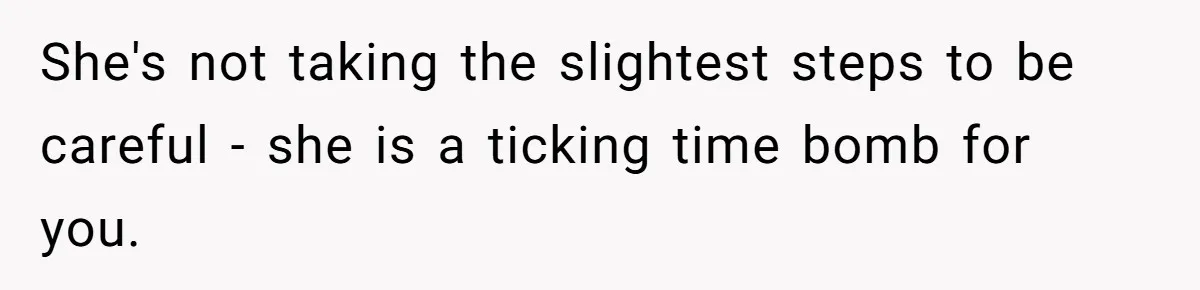 She's not taking the slightest steps to be careful - she is a ticking time bomb for you.